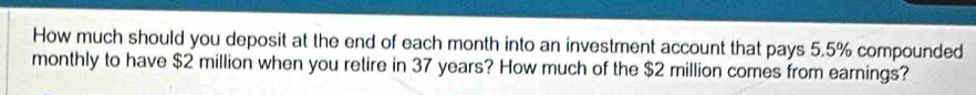 How much should you deposit at the end of each month into an investment account that pays 5.5% compounded 
monthly to have $2 million when you retire in 37 years? How much of the $2 million comes from earnings?