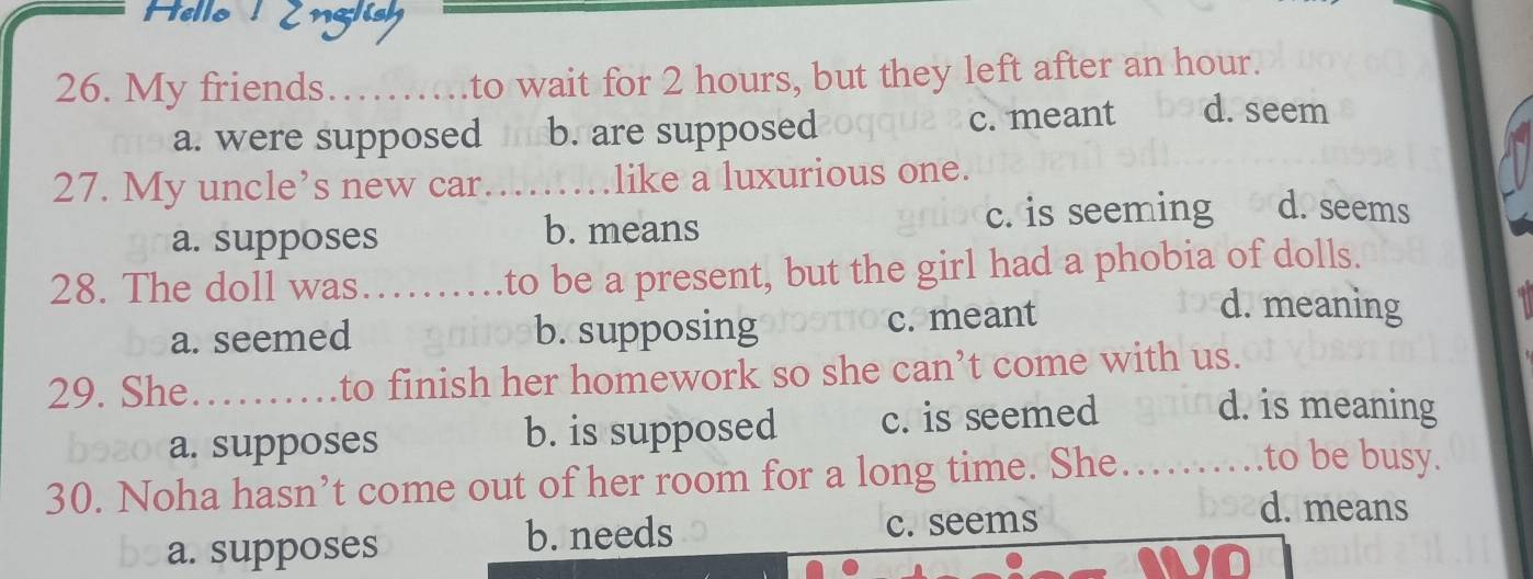 Hello Zng
26. My friends…_ to wait for 2 hours, but they left after an hour.
a. were supposed b. are supposed c. meant d. seem
27. My uncle’s new car….... like a luxurious one.
a. supposes b. means c. is seeming d. seems
28. The doll was……… to be a present, but the girl had a phobia of dolls.
a. seemed b. supposing c. meant
d. meaning
29. She_ to finish her homework so she can’t come with us.
a. supposes b. is supposed c. is seemed
d. is meaning
30. Noha hasn’t come out of her room for a long time. She. .......... .to be busy.
b. needs
a. supposes c. seems
d. means