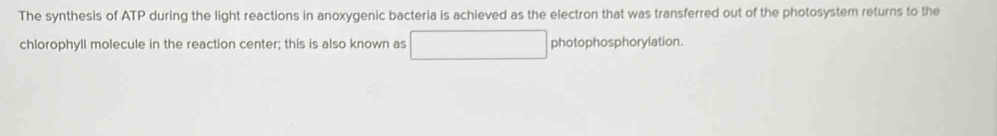 The synthesis of ATP during the light reactions in anoxygenic bacteria is achieved as the electron that was transferred out of the photosystem returns to the 
chlorophyll molecule in the reaction center; this is also known as photophosphorylation.