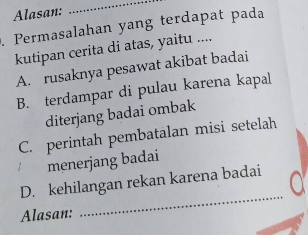 Alasan:
_
. Permasalahan yang terdapat pada
kutipan cerita di atas, yaitu ....
A. rusaknya pesawat akibat badai
B. terdampar di pulau karena kapal
diterjang badai ombak
C. perintah pembatalan misi setelah
menerjang badai
_
D. kehilangan rekan karena badai
Alasan: