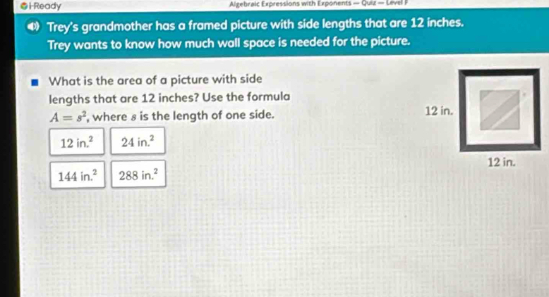 i-Ready Algebraic Expressions with Exponents — Quiz — L evel 
Trey's grandmother has a framed picture with side lengths that are 12 inches. 
Trey wants to know how much wall space is needed for the picture. 
What is the area of a picture with side 
lengths that are 12 inches? Use the formula
A=s^2 , where s is the length of one side.
12in.^2 24in.^2
144in.^2 288in.^2