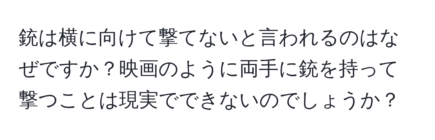 銃は横に向けて撃てないと言われるのはなぜですか？映画のように両手に銃を持って撃つことは現実でできないのでしょうか？