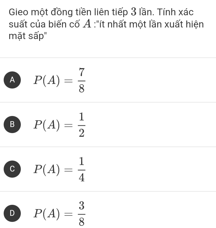 Gieo một đồng tiền liên tiếp 3 lần. Tính xác
suất của biến cố Ả :"ít nhất một lần xuất hiện
mặt sấp"
A P(A)= 7/8 
B P(A)= 1/2 
C P(A)= 1/4 
D P(A)= 3/8 