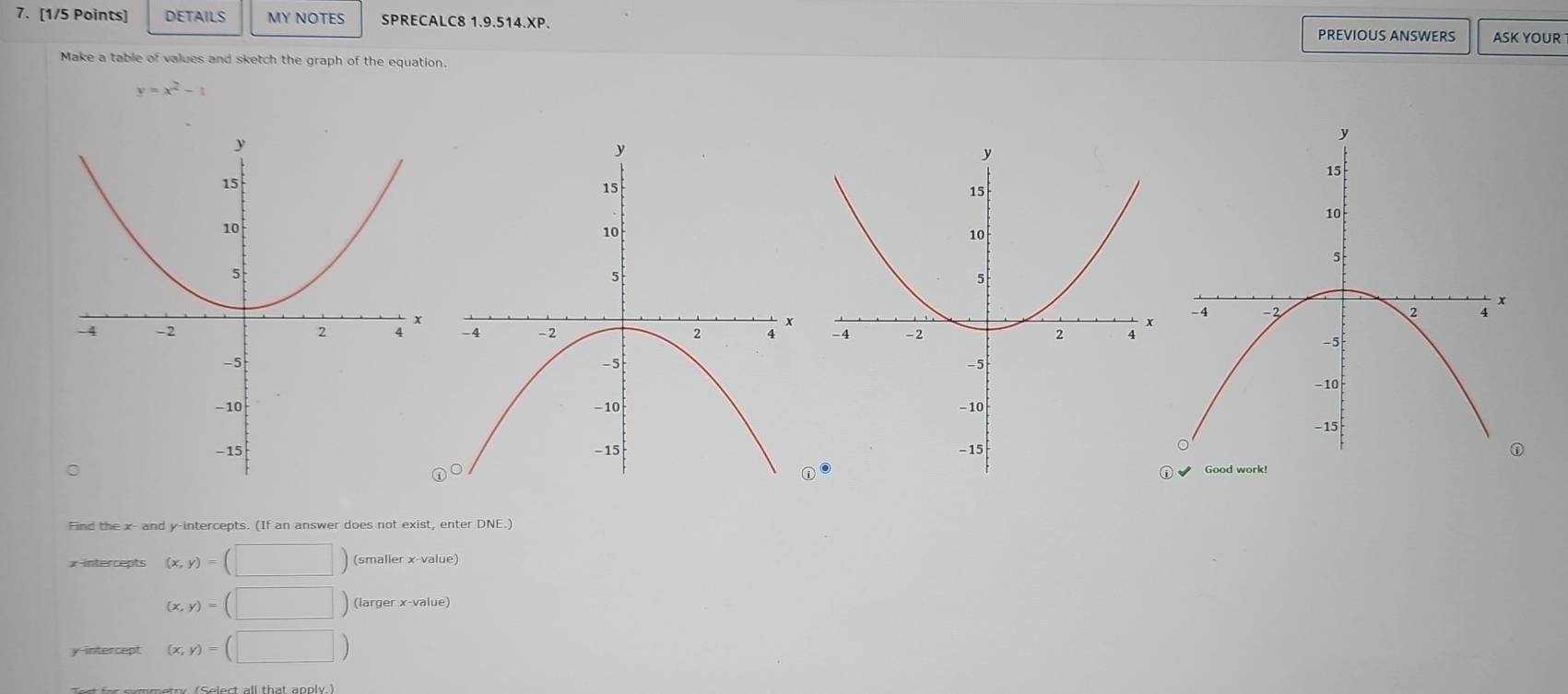 DETAILS MY NOTES SPRECALC8 1.9.514.XP. PREVIOUS ANSWERS ASK YOUR 
Make a table of values and sketch the graph of the equation.
y=x^2-1

① 
Good work! 
Find the x - and y-intercepts. (If an answer does not exist, enter DNE.) 
x-intercepts (x,y)=(□ ) (smaller x -value)
(x,y)=(□ ) (larger x -value) 
y-intercept (x,y)=(□ )