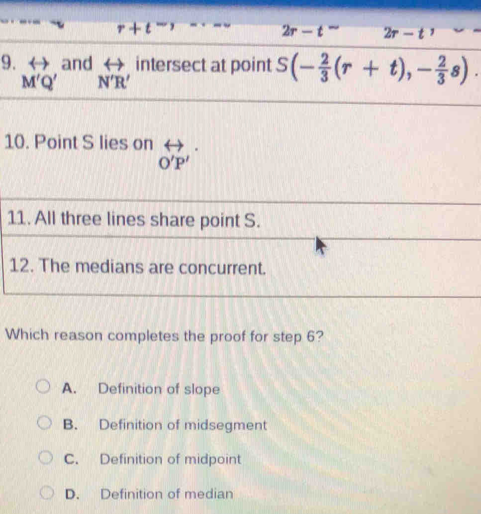 r+t^-,
2r-t^- 2r-t
9. and rightarrow intersect at point S(- 2/3 (r+t),- 2/3 s).
M'Q' N'R'
10. Point S lies on
O'P'
11. All three lines share point S.
12. The medians are concurrent.
Which reason completes the proof for step 6?
A. Definition of slope
B. Definition of midsegment
C. Definition of midpoint
D. Definition of median