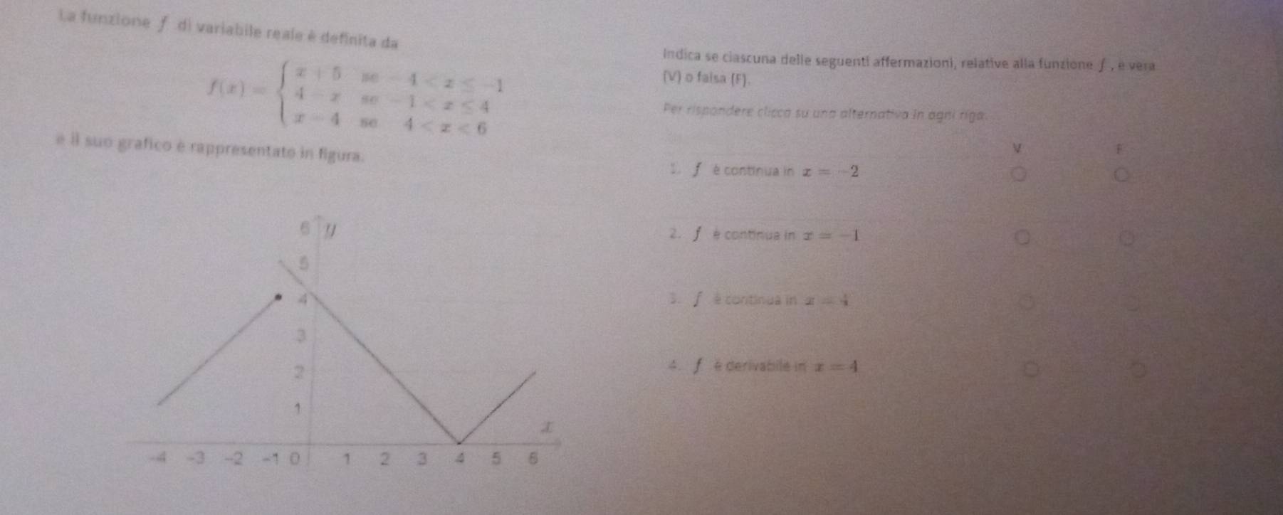 La funzione ƒ di variabile reale è definita da
f(x)=beginarrayl x+5se-4
Indica se ciascuna delle seguenti affermazioni, relative alla funzione ƒ, é vera
(V) o faisa (F).
Per rispondere clicca su una alternativa in agni ríga
é il suo grafico é rappresentato in figura.
S f è continua in x=-2
2. ∫ è continua in x=-1
3. f e continua in z=4
4.f é derivabile in x=4