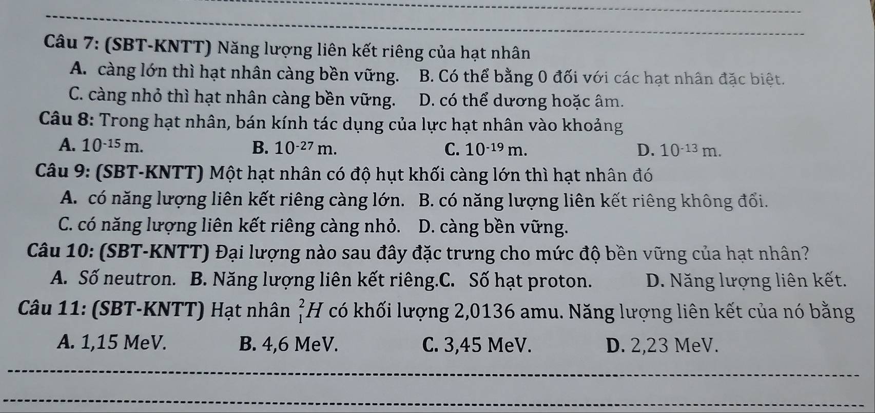 (SBT-KNTT) Năng lượng liên kết riêng của hạt nhân
A. càng lớn thì hạt nhân càng bền vững. B. Có thể bằng 0 đối với các hạt nhân đặc biệt.
C. càng nhỏ thì hạt nhân càng bền vững. D. có thể dương hoặc âm.
Câu 8: Trong hạt nhân, bán kính tác dụng của lực hạt nhân vào khoảng
A. 10^(-15)m. B. 10^(-27)m. C. 10^(-19)m. D. 10^(-13)m. 
Câu 9: (SBT-KNTT) Một hạt nhân có độ hụt khối càng lớn thì hạt nhân đó
A. có năng lượng liên kết riêng càng lớn. B. có năng lượng liên kết riêng không đổi.
C. có năng lượng liên kết riêng càng nhỏ. D. càng bền vững.
Câu 10: (SBT-KNTT) Đại lượng nào sau đây đặc trưng cho mức độ bền vững của hạt nhân?
A. Số neutron. B. Năng lượng liên kết riêng.C. Số hạt proton. D. Năng lượng liên kết.
Câu 11: (SBT-KNTT) Hạt nhân beginarrayr 2 1endarray H có khối lượng 2,0136 amu. Năng lượng liên kết của nó bằng
A. 1, 15 MeV. B. 4, 6 MeV. C. 3,45 MeV. D. 2,23 MeV.
_
_