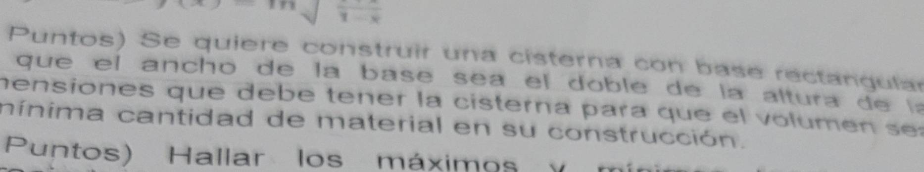 frac 1-x
Puntos) Se quiere construir una cisterna con base rectangular 
qu e el an cho de la base sea el do b le de la altura 
mensiones que debé tener la cisterna para que el volumen s e 
nínima cantidad de material en su construcción. 
Puntos) Hallar los máximos o