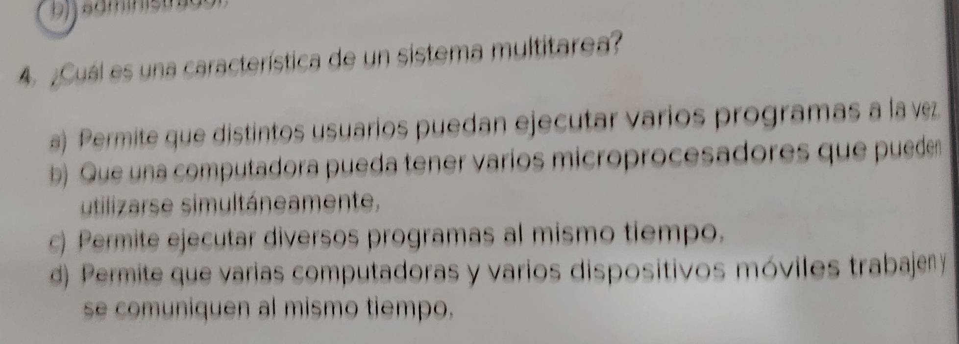 bjjsäminist
4 ¿Cuál es una característica de un sistema multitarea?
a) Permite que distintos usuarios puedan ejecutar varios programas a la vez
b) Que una computadora pueda tener varíos microprocesadores que pueden
utilizarse simultáneamente,
c) Permite ejecutar diversos programas al mismo tiempo.
d) Permite que varias computadoras y varios dispositivos móviles trabajeny
se comuniquen al mismo tiempo.