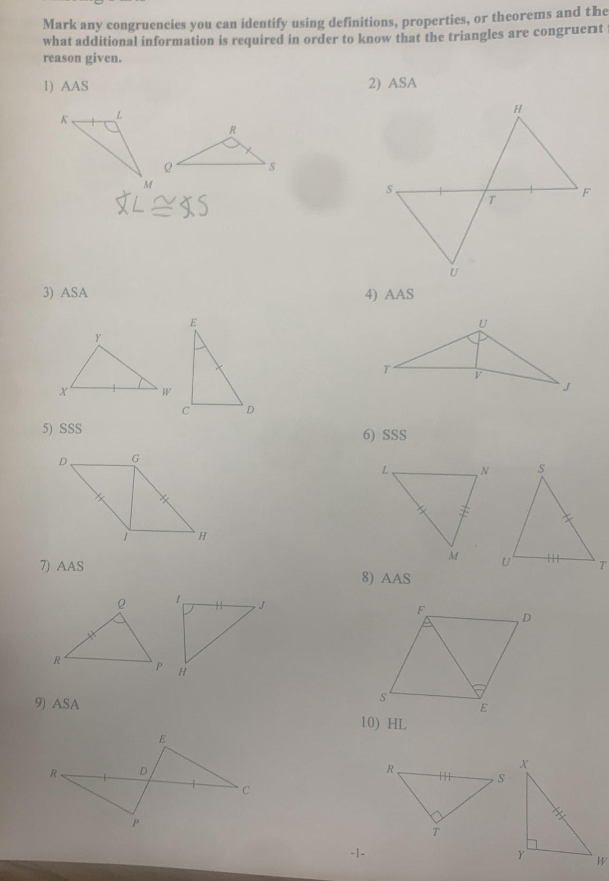 Mark any congruencies you can identify using definitions, properties, or theorems and the 
what additional information is required in order to know that the triangles are congruent 
reason given. 
1) AAS 2) ASA 
3) ASA 4) AAS 
5) SSS 
6) SSS 
7) AAS 
8) AAS 
9) ASA 
10) HL 
-1-