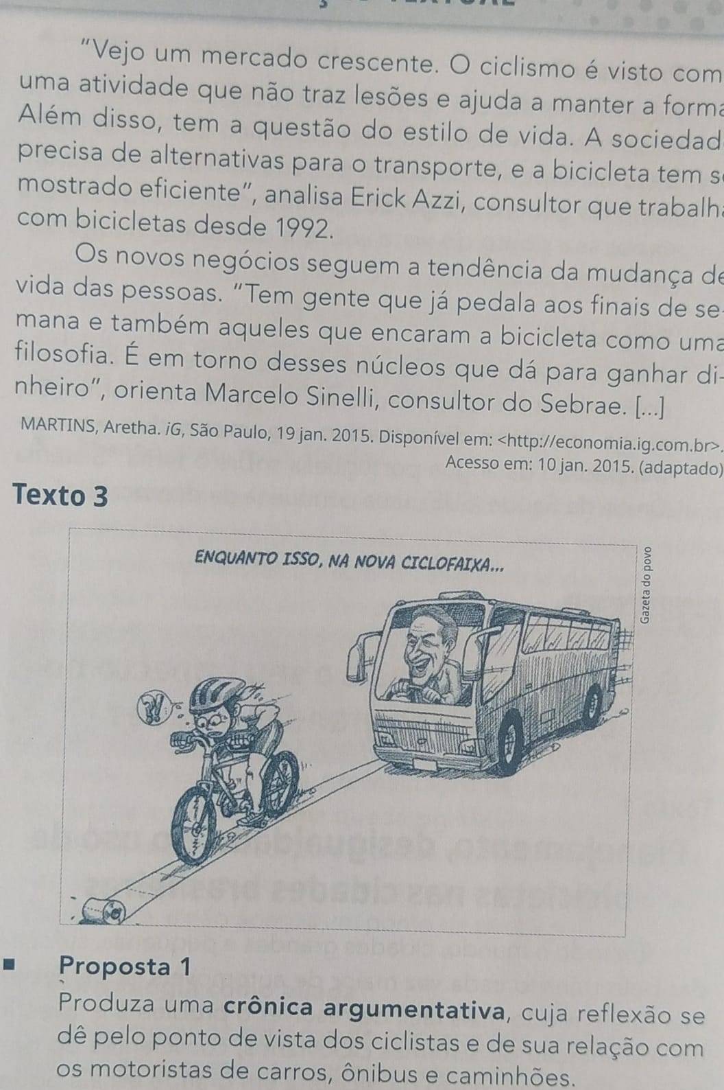 "Vejo um mercado crescente. O ciclismo é visto com 
uma atividade que não traz lesões e ajuda a manter a forma 
Além disso, tem a questão do estilo de vida. A sociedad 
precisa de alternativas para o transporte, e a bicicleta tem s 
mostrado eficiente”, analisa Erick Azzi, consultor que trabalh 
com bicicletas desde 1992. 
Os novos negócios seguem a tendência da mudança de 
vida das pessoas. “Tem gente que já pedala aos finais de se 
mana e também aqueles que encaram a bicicleta como uma 
filosofia. É em torno desses núcleos que dá para ganhar di- 
nheiro”, orienta Marcelo Sinelli, consultor do Sebrae. [...] 
MARTINS, Aretha. iG, São Paulo, 19 jan. 2015. Disponível em:
Acesso em: 10 jan. 2015. (adaptado) 
Texto 3 
Proposta 1 
Produza uma crônica argumentativa, cuja reflexão se 
dê pelo ponto de vista dos ciclistas e de sua relação com 
os motoristas de carros, ônibus e caminhões.