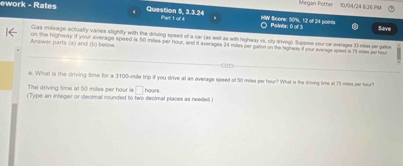 Megan Potter 
ework - Rates 10/04/24 8:26 PM 
Question 5, 3.3.24 Part 1 of 4 > HW Score: 50%, 12 of 24 points Save 
Points: 0 of 3 
Gas mileage actually varies slightly with the driving speed of a car (as well as with highway vs. city driving). Suppose your car averages 33 miles per gallon
Answer parts (a) and (b) below. 
on the highway if your average speed is 50 miles per hour, and it averages 24 miles per gallon on the highway if your average speed is 75 miles per hour. 
a. What is the driving time for a 3100-mile trip if you drive at an average speed of 50 miles per hour? What is the driving time at 75 miles per hour? 
The driving time at 50 miles per hour is □ hours. 
(Type an integer or decimal rounded to two decimal places as needed.)