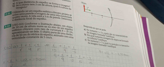 Objeto 
a) A que distância do espelho se forma a imagem 
b) Se o objeto tem 2 cm de altura, qual é a altura da 
imagem? 
U Utilizando-se um espelho esférico côncavo, projeta-se C 
sobre uma parede a imagem de uma vela aumenta de 
quatro vezes. A vela está a 3 m da parede. Determine 
a distância focal do espelho. F 
V 
U G (UEG-GO) Conforme a ilustração abaixo, um objeto 
Responda ao que se pede. 
de1 cm de altura move-se no eixo de um especto a) No instante t=2s - quais são as características 
esférico côncavo com raio de curvatura R=20cm da imagem formada? * Justifique 
aproximando-se dele. O objeto parte de uma distãn b) Em qual instante a imagem do objeto se formará 
velocidade constante de 5 cm/s. 
cia de 50 cm do vértice do espelho, animado com uma no infinito? Justífique. t=7s , qual é a posição e o tamanho 
c) No instante da imagem formadã? Justifique.