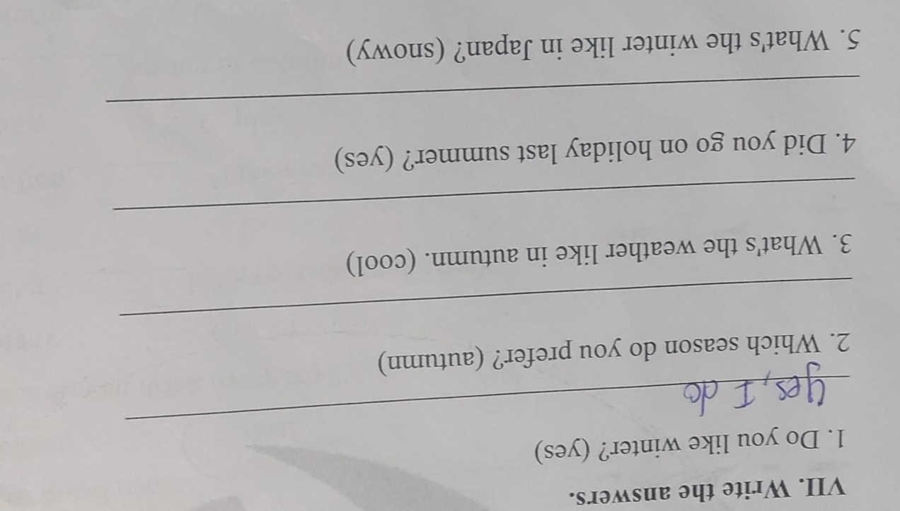 Write the answers. 
_ 
1. Do you like winter? (yes) 
_ 
2. Which season do you prefer? (autumn) 
3. What's the weather like in autumn. (cool) 
_ 
4. Did you go on holiday last summer? (yes) 
_ 
5. What's the winter like in Japan? (snowy)