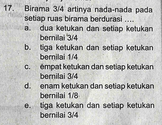 Birama 3/4 artinya nada-nada pada
setiap ruas birama berdurasi ....
a. dua ketukan dan setiap ketukan
bernilai 3/4
b. tiga ketukan dan setiap ketukan
bernilai 1/4
c. empat ketukan dan setiap ketukan
bernilai 3/4
d. enam ketukan dan setiap ketukan
bernilai 1/8
e. tiga ketukan dan setiap ketukan
bernilai 3/4