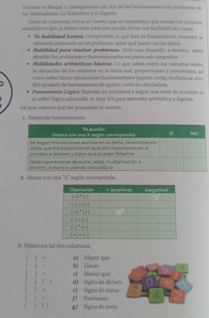 Durante el Bloque 1, trabajaremos con dos de las herramientas más poderosas de
las Matemáticas: La Aritmética y el Álgebra.
Antes de comenzar, toma en cuenta que es importante que revises los recursos
académicos que ya debes tener para que puedas llevar con facilidad este curso.
Tu habilidad lectora. Comprender lo que lees es fundamental, entender la
situación planteada en un problema, saber qué hacer con los datos.
Habilidad para resolver problemas. Ante una situación a resolver, saber
abordar los problemas y descomponerlos en pasos más pequeños.
Habilidades aritméticas básicas. Lo que sabes sobre los números reales,
la ubicación de los números en la recta real, proporciones y porcentajes, así
como saber hacer operaciones fundamentales (sumar, restar, multiplicar, divi-
dir) ayudado de herramientas de apoyo, como la calculadora.
Pensamiento Lógico. Razonar un problema y seguir una serie de acciones en
el orden lógico adecuado, es muy útil para aprender aritmética y álgebra.
Así que, veamos qué tan preparado te sientes:
1. Responde honestamente:
2. Marca con una "X' según corresponda:
3. Relaciona las dos columnas:
( ) + a) Mayor que
( ) - b) Llaves
  ÷ c) Menor que
( )  ) d) Signo de divisi
( ) < e) Signo de suma
( ) > ƒ) Paréntesis
( )   g) Signo de resta