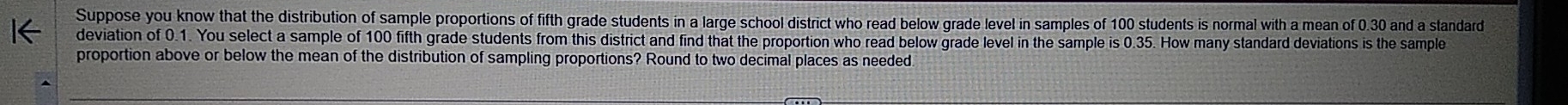 Suppose you know that the distribution of sample proportions of fifth grade students in a large school district who read below grade level in samples of 100 students is normal with a mean of 0.30 and a standard 
deviation of 0.1. You select a sample of 100 fifth grade students from this district and find that the proportion who read below grade level in the sample is 0.35. How many standard deviations is the sample 
proportion above or below the mean of the distribution of sampling proportions? Round to two decimal places as needed