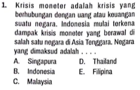 Krisis moneter adalah krisis yang
berhubungan dengan uang atau keuangan
suatu negara. Indonesia mulai terkena
dampak krisis moneter yang berawal di
salah satu negara di Asia Tenggara. Negara
yang dimaksud adalah ._
A. Singapura D. Thailand
B. Indonesia E. Filipina
C. Malaysia