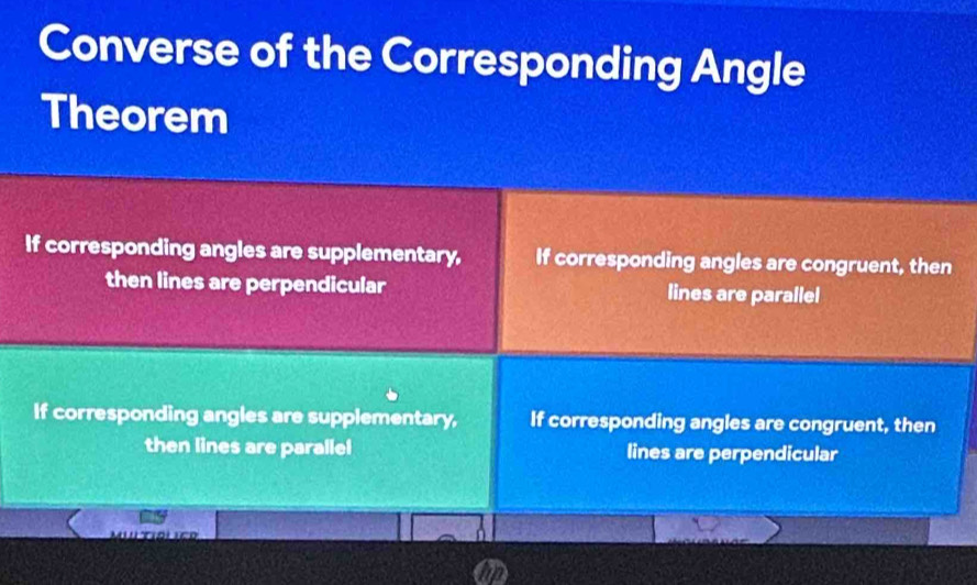 Converse of the Corresponding Angle
Theorem
If corresponding angles are supplementary, If corresponding angles are congruent, then
then lines are perpendicular lines are parallel
If corresponding angles are supplementary, If corresponding angles are congruent, then
then lines are parallel lines are perpendicular