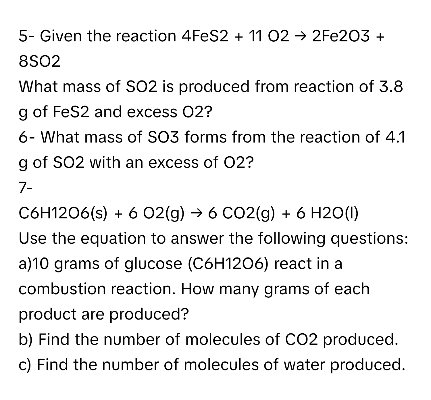 5- Given the reaction  4FeS2 + 11 O2 → 2Fe2O3 + 8SO2
What mass of SO2 is produced from reaction of 3.8 g of FeS2 and excess O2?
6- What mass of SO3 forms from the reaction of 4.1 g of SO2 with an excess of O2?
7-
C6H12O6(s) + 6 O2(g) → 6 CO2(g) + 6 H2O(l)
Use the equation to answer the following questions:
a)10 grams of glucose (C6H12O6) react in a combustion reaction. How many grams of each product are produced?
b) Find the number of molecules of CO2 produced. c) Find the number of molecules of water produced.