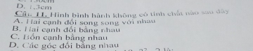 D. . 3cm
Cầu H. Hình bình hành không có tính chất nào sau dây
A. Hai cạnh đổi song song với nhau
B. Hai cạnh đổi bằng nhau
C. Bốn cạnh bằng nhau
D. Các góc đối bằng nhau