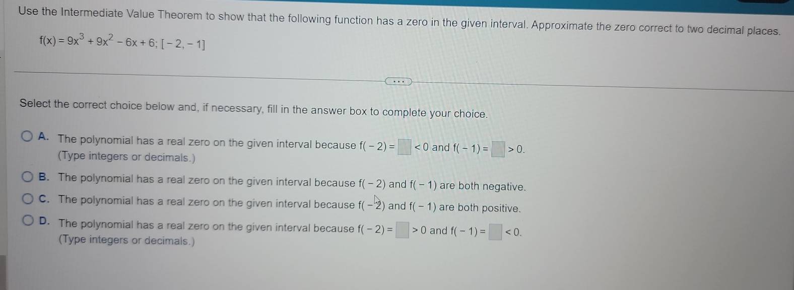 Use the Intermediate Value Theorem to show that the following function has a zero in the given interval. Approximate the zero correct to two decimal places.
f(x)=9x^3+9x^2-6x+6;[-2,-1]
Select the correct choice below and, if necessary, fill in the answer box to complete your choice.
A. The polynomial has a real zero on the given interval because f(-2)=□ <0</tex> and f(-1)=□ >0. 
(Type integers or decimals.)
B. The polynomial has a real zero on the given interval because f(-2) and f(-1) are both negative.
C. The polynomial has a real zero on the given interval because f(-2) and f(-1) are both positive.
D. The polynomial has a real zero on the given interval because f(-2)=□ >0 and f(-1)=□ <0</tex>. 
(Type integers or decimals.)