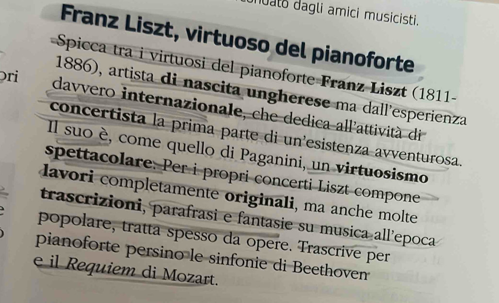 nuato dagli amici musicisti. 
Franz Liszt, virtuoso del pianoforte 
Spicca tra i virtuosi del pianoforte Franz Liszt (1811- 
ɔri 
1886), artista di nascita ungherese ma dall'esperienza 
davvero internazionale, che dedica all'attività di 
concertista la prima parte di un'esistenza avventurosa. 
Il suo è, come quello di Paganini, un virtuosismo 
spettacolare. Per i propri concerti Liszt compone 
lavori completamente originali, ma anche molte 
trascrizioni, parafrasi e fantasie su musica all'epoca 
popolare, tratta spesso da opere. Trascrive per 
pianoforte persino le sinfonie di Beethoven 
e il Requiem di Mozart.