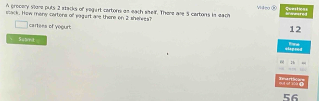 Video ⑤ Questions 
A grocery store puts 2 stacks of yogurt cartons on each shelf. There are 5 cartons in each answered 
stack. How many cartons of yogurt are there on 2 shelves?
□ cartons of yogurt
12
Submit elapsed Time 
0 26
out of 100 i SmartScore
56