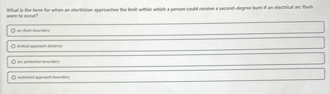 What is the term for when an electrician approaches the limit within which a person could receive a second-degree burn if an electrical arc flach
were to occur?
ans flach boundary
lnited appreach distance
ars protection boundary
resticted appreach boundary .
