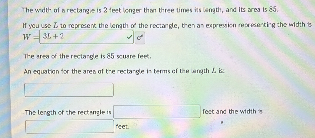 The width of a rectangle is 2 feet longer than three times its length, and its area is 85. 
If you use L to represent the length of the rectangle, then an expression representing the width is
W=3L+2
sigma^4
The area of the rectangle is 85 square feet. 
An equation for the area of the rectangle in terms of the length L is: 
□ 
The length of the rectangle is □ feet and the width is
□ feet.