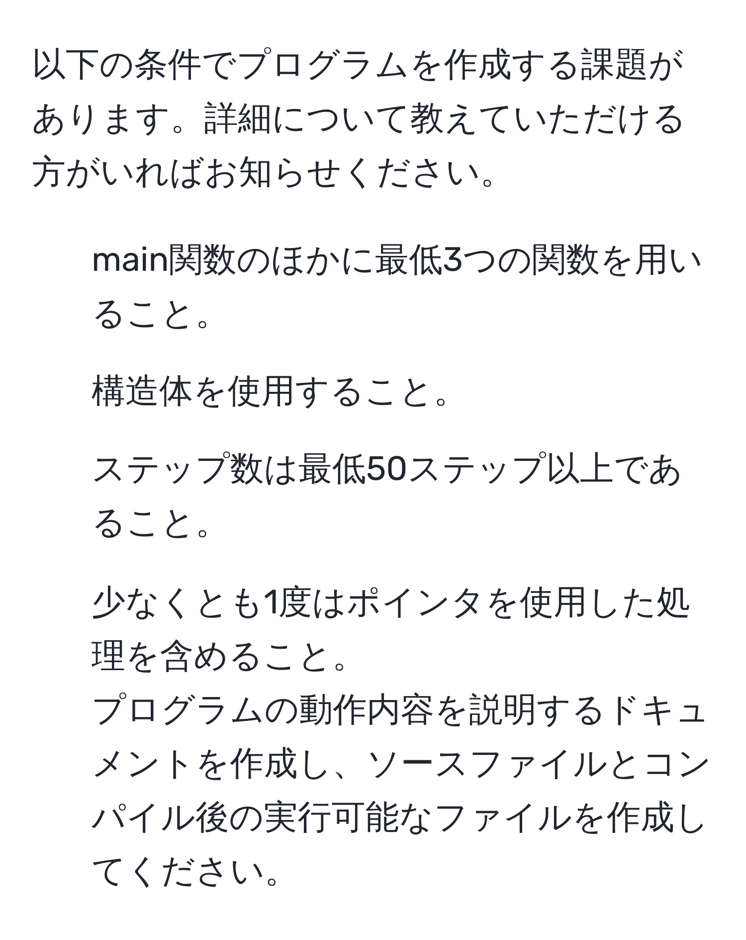 以下の条件でプログラムを作成する課題があります。詳細について教えていただける方がいればお知らせください。
1. main関数のほかに最低3つの関数を用いること。
2. 構造体を使用すること。
3. ステップ数は最低50ステップ以上であること。
4. 少なくとも1度はポインタを使用した処理を含めること。
プログラムの動作内容を説明するドキュメントを作成し、ソースファイルとコンパイル後の実行可能なファイルを作成してください。