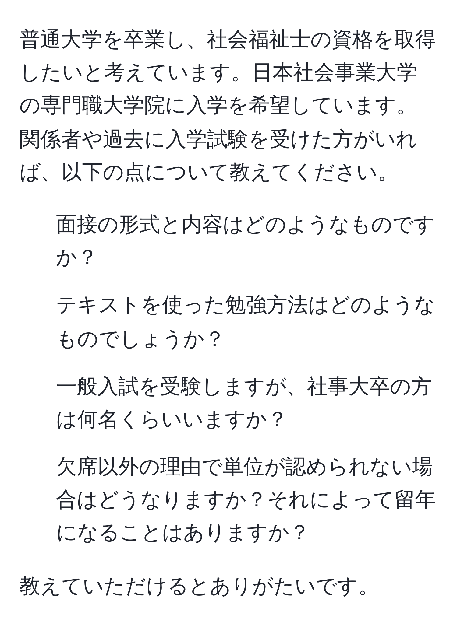 普通大学を卒業し、社会福祉士の資格を取得したいと考えています。日本社会事業大学の専門職大学院に入学を希望しています。関係者や過去に入学試験を受けた方がいれば、以下の点について教えてください。

1. 面接の形式と内容はどのようなものですか？
2. テキストを使った勉強方法はどのようなものでしょうか？
3. 一般入試を受験しますが、社事大卒の方は何名くらいいますか？
4. 欠席以外の理由で単位が認められない場合はどうなりますか？それによって留年になることはありますか？

教えていただけるとありがたいです。