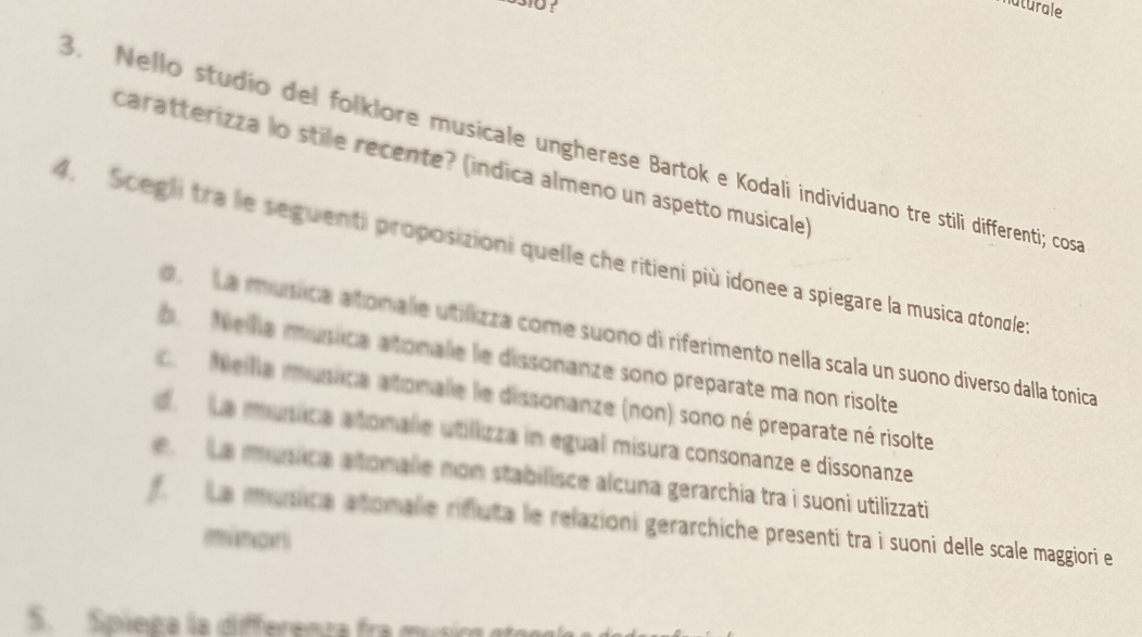 naturale
3. Nello studio del folklore musicale ungherese Bartok e Kodali individuano tre stili differenti; cos
caratterizza lo stile recente? (indica almeno un aspetto musicale)
4. Scegli tra le seguenti proposizioni quelle che ritieni più idonee a spiegare la musica atonale
d. La música atonale utilizza come suono di riferimento nella scala un suono diverso dalla tonica
b. Nellía música atonale le dissonanze sono preparate ma non risolte
c. Meilla música atonale le dissonanze (non) sono né preparate né risolte
d La música atomale utillizza in egual misura consonanze e dissonanze
e. La musica atonalie non stabilisce alcuna gerarchia tra i suoni utilizzati
f La musica atomale rifluta le relazioni gerarchiche presenti tra i suoni delle scale maggiori e
minoni
5. Spiega la differenza fra música go