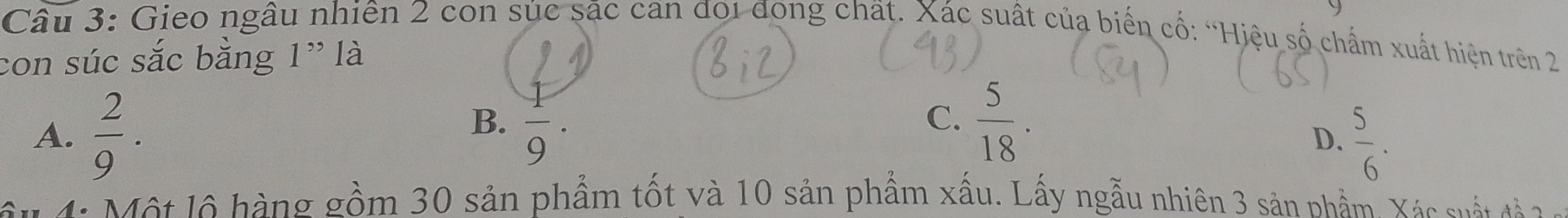 Gieo ngâu nhiên 2 con súc sác can đoi đòng chất. Xác suất của biến cổ: “Hiệu số chấm xuất hiện trên 2
con súc sắc bằng 1" là
B.  1/9 .  5/18 . 
C.
A.  2/9 .  5/6 . 
D.
Một lộ hàng gồm 30 sản phẩm tốt và 10 sản phẩm xấu. Lấy ngẫu nhiên 3 sản phẩm Xác sất tà