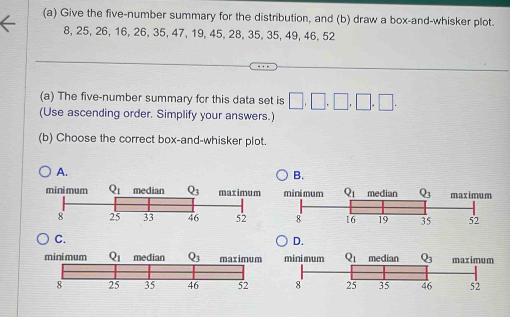 Give the five-number summary for the distribution, and (b) draw a box-and-whisker plot.
8, 25, 26, 16, 26, 35, 47, 19, 45, 28, 35, 35, 49, 46, 52
(a) The five-number summary for this data set is □ ,□ ,□ ,□ ,□ .
(Use ascending order. Simplify your answers.)
(b) Choose the correct box-and-whisker plot.
A.
B.
C.
D.