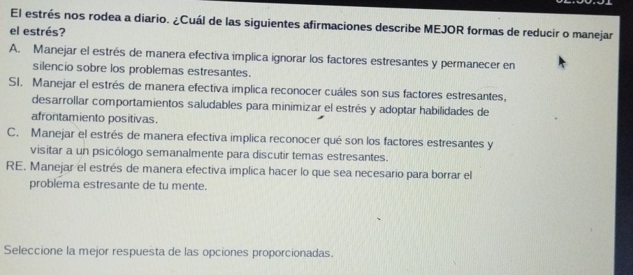 El estrés nos rodea a diario. ¿Cuál de las siguientes afirmaciones describe MEJOR formas de reducir o manejar
el estrés?
A. Manejar el estrés de manera efectiva implica ignorar los factores estresantes y permanecer en
silencio sobre los problemas estresantes.
SI. Manejar el estrés de manera efectiva implica reconocer cuáles son sus factores estresantes,
desarrollar comportamientos saludables para minimizar el estrés y adoptar habilidades de
afrontamiento positivas.
C. Manejar el estrés de manera efectiva implica reconocer qué son los factores estresantes y
visitar a un psicólogo semanalmente para discutir temas estresantes.
RE. Manejar el estrés de manera efectiva implica hacer lo que sea necesario para borrar el
problema estresante de tu mente.
Seleccione la mejor respuesta de las opciones proporcionadas.