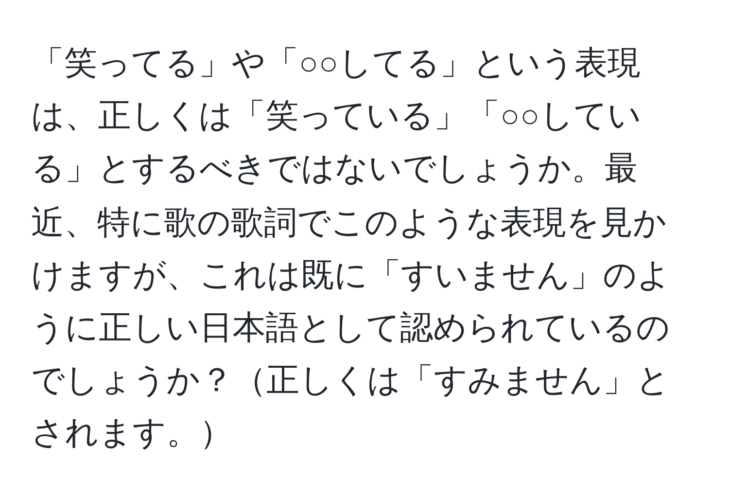 「笑ってる」や「○○してる」という表現は、正しくは「笑っている」「○○している」とするべきではないでしょうか。最近、特に歌の歌詞でこのような表現を見かけますが、これは既に「すいません」のように正しい日本語として認められているのでしょうか？正しくは「すみません」とされます。