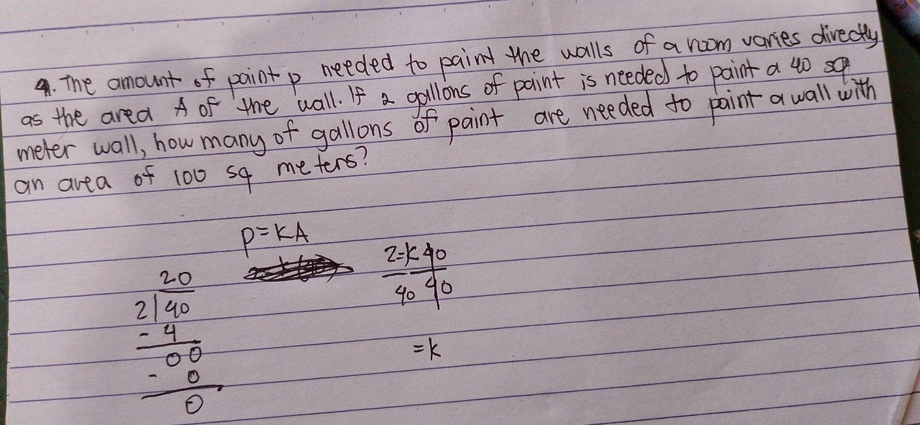 The amount of paint p needed to paint the walls of a room varies directly
as the area A of the wall. If a gallions of paint is needed to paint a 40 so
meter wall, how many of gallons of paint are needed to paint a wall with
an area of 100 sq meters?
P=KA
beginarrayr 30 2encloselongdiv 4 20endarray  -9 hline -00 hline 0endarray
 2=k40/4040 
k