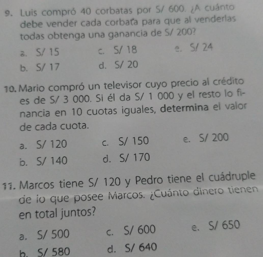 Luis compró 40 corbatas por S/ 600. ¿A cuánto
debe vender cada corbata para que al venderlas
todas obtenga una ganancia de S/ 200?
a. S/ 15 c. S/ 18 e. S/ 24
b. S/ 17 d. S/ 20
10. Mario compró un televisor cuyo precio al crédito
es de S/ 3 000. Si él da S/ 1 000 y el resto lo fi-
nancia en 10 cuotas iguales, determina el valor
de cada cuota.
a. S/ 120 c. S/ 150 e. S/ 200
b. S/ 140 d. S/ 170
11. Marcos tiene S/ 120 y Pedro tiene el cuádruple
de lo que posee Marcos. ¿Cuánto dinero tienen
en total juntos?
a. S/ 500 c. S/ 600 e. S/ 650
b. S/ 580 d. S/ 640