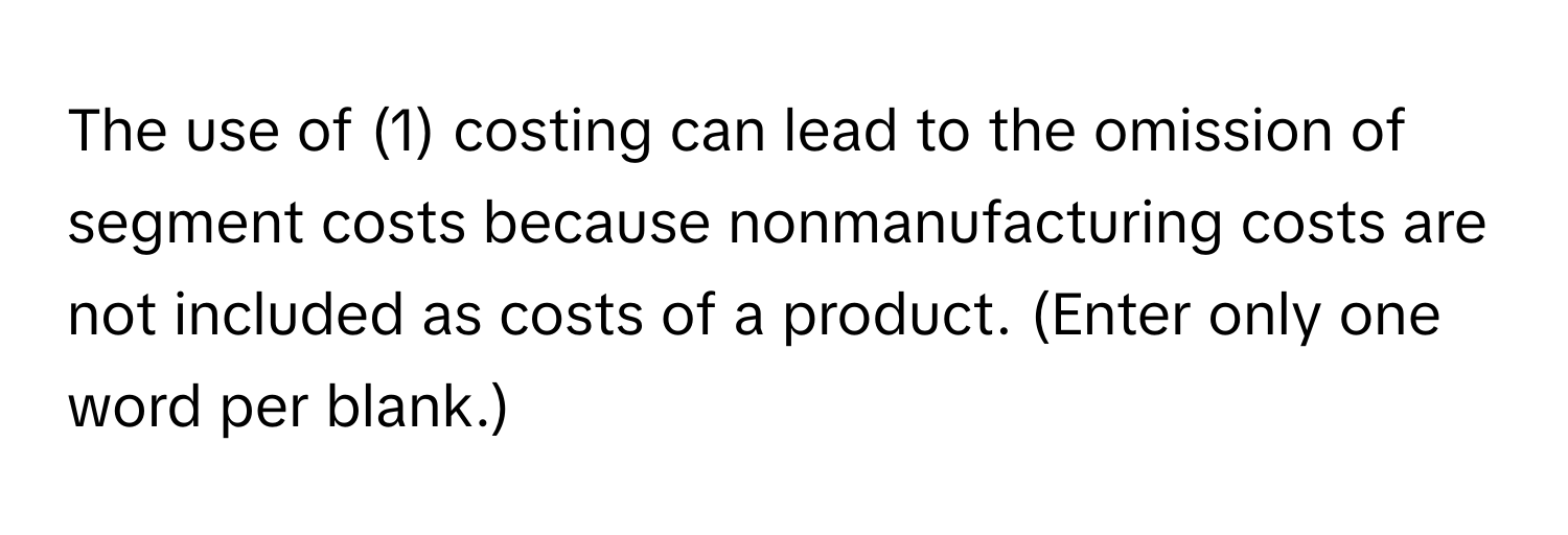 The use of (1) costing can lead to the omission of segment costs because nonmanufacturing costs are not included as costs of a product. (Enter only one word per blank.)