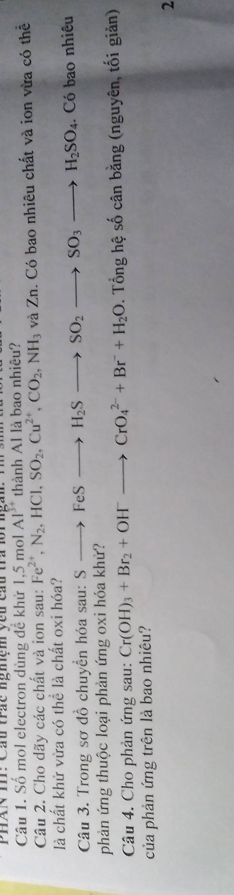 PHAN I: Cầu trắc nghệm yêu cầu tra loi ngàn. T h 
Câu 1. Số mol electron dùng để khử 1, 5 mol Al^(3+) thành Al là bao nhiêu? 
Câu 2. Cho dãy các chất và ion sau: Fe^(2+), N_2, HCl, SO_2, Cu^(2+), CO_2, NH_3 và Zn. Có bao nhiêu chất và ion vừa có thể 
là chất khử vừa có thể là chất oxi hóa? 
Câu 3. Trong sơ đồ chuyển hóa sau: S Sto FeSto H_2Sto SO_2 to SO_3to H_2SO_4. Có bao nhiêu 
phản ứng thuộc loại phản ứng oxi hóa khử? 
Câu 4. Cho phản ứng sau: Cr(OH)_3+Br_2+OH^-to CrO_4^((2-)+Br^-)+H_2O. Tổng hệ số cân bằng (nguyên, tối giản) 
của phản ứng trên là bao nhiêu? 
2