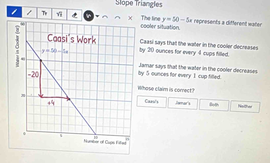 Slope Triangles
/ Tr sqrt(± ) The line y=50-5x represents a different water
cooler situation.
Caasi says that the water in the cooler decreases
by 20 ounces for every 4 cups filled.
Jamar says that the water in the cooler decreases
y 5 ounces for every 1 cup filled.
hose claim is correct?
Jamar's Both Neither
Caasi's