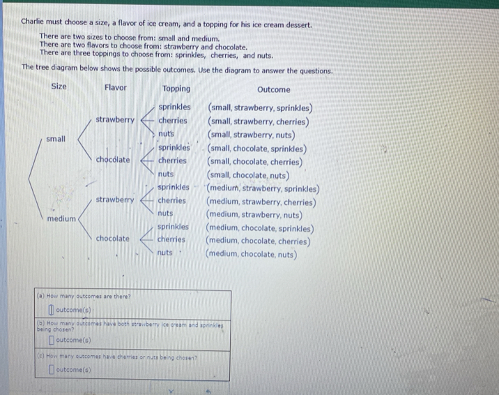 Charlie must choose a size, a flavor of ice cream, and a topping for his ice cream dessert.
There are two sizes to choose from: small and medium.
There are two flavors to choose from: strawberry and chocolate.
There are three toppings to choose from: sprinkles, cherries, and nuts.
The tree diagram below shows the possible outcomes. Use the diagram to answer the questions.
Size Flavor Topping Outcome
sprinkles (small, strawberry, sprinkles)
strawberry cherries (small, strawberry, cherries)
nuts
small (small, strawberry, nuts)
sprinkles (small, chocolate, sprinkles)
chocolate cherries (small, chocolate, cherries)
nuts (small, chocolate, nuts)
sprinkles (medium, strawberry, sprinkles)
strawberry cherries (medium, strawberry, cherries)
nuts (medium, strawberry, nuts)
medium (medium, chocolate, sprinkles)
sprinkles
chocolate cherries (medium, chocolate, cherries)
nuts ' (medium, chocolate, nuts)