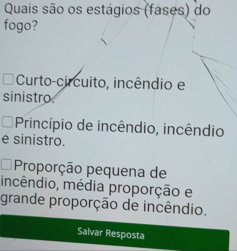 Quais são os estágios (fases) do
fogo?
Curto-circuito, incêndio e
sinistro
Princípio de incêndio, incêndio
é sinistro.
Proporção pequena de
incêndio, média proporção e
grande proporção de incêndio.
Salvar Resposta