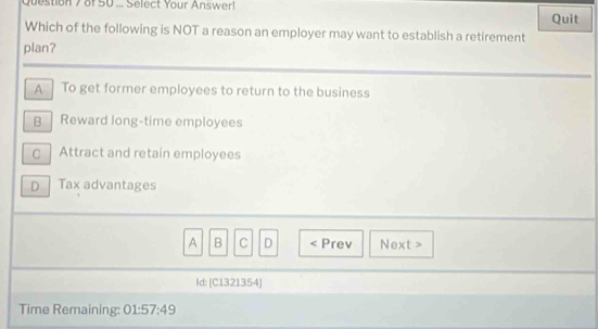 of50 ... Select Your Answer! Quit
Which of the following is NOT a reason an employer may want to establish a retirement
plan?
A To get former employees to return to the business
B | Reward long-time employees
C Attract and retain employees
D Tax advantages
A B C D < Prev Next >
ld: [C1321354]
Time Remaining: 01:57:49