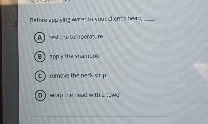 Before applying water to your client's head, _.
Atest the temperature
B apply the shampoo
C remove the neck strip
Dwrap the head with a towel