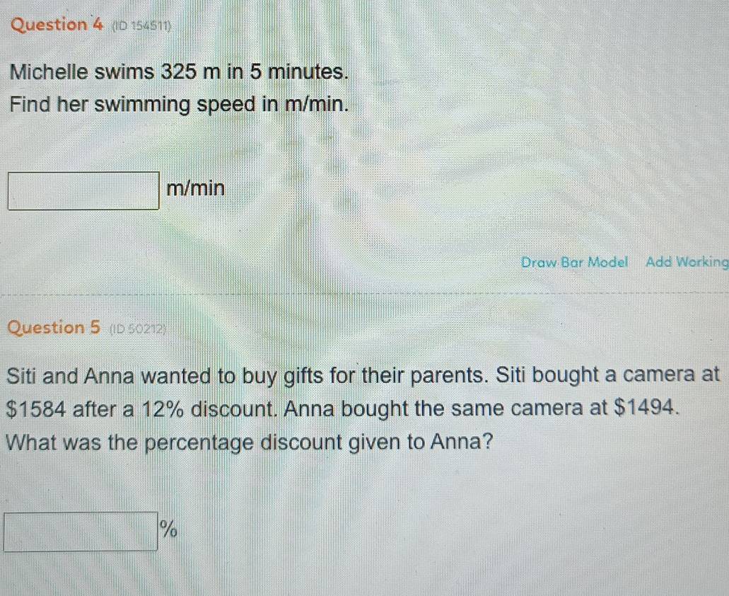 (ID 154511) 
Michelle swims 325 m in 5 minutes. 
Find her swimming speed in m/min.
m/min
Draw Bar Model Add Working 
Question 5 (ID 50212) 
Siti and Anna wanted to buy gifts for their parents. Siti bought a camera at
$1584 after a 12% discount. Anna bought the same camera at $1494. 
What was the percentage discount given to Anna?