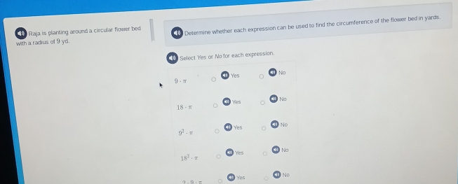 with a radius of 9 yd. Determine whether each expression can be used to find the circumference of the flower bed in yards.
Raja is planting around a circular flower bed
Select Yes or No for each expression.
Yes No
9· π
Yes No
18· π
9^2· π Yes No
18^2· π Yes No
Yes No
2-1)+11