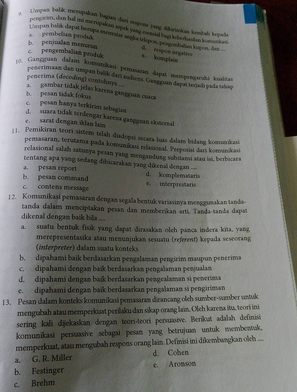 Umpan balik merupakan bagian dari respons yang dikirimkan kembali kepada
pengirim, dan hal ini merupakan aspek yang esensial bagi keberhasilan komunkasi
a. pembelian produk
Umpan balik dapat berupa memutar angka telepon, pengembalian kupon, dan ...
b. penjualan menurun
d. respon negative
c. pengembalian produk
e. komplain
10. Gangguan dalam komunikasi pemasaran dapat mempengaruhi kualitas
penerimaan dan umpan balik dari audiens. Gangguan dapat terjadi pada tahap
penerima (docoding) contohnya ...
a. gambar tidak jelas karena gangguan cuaca
b. pesan tidak fokus
c. pesan hanya terkirim sebagian
d. suara tidak terdengar karena gangguan eksternal
e. sarat dengan iklan lain
11. Pemikiran teori sistem telah diadopsi secara luas dalam bidang komunikasi
pemasaran, terutama pada komunikasi relasional. Preposisi dari komunikasi
relasional salah satunya pesan yang mengandung substansi atau isi, berbicara
tentang apa yang sedang dibicarakan yang dikenal dengan ....
a. pesan report d. komplemataris
b. pesan command e. interprestaris
c. contens message
12. Komunikasi pemasaran dengan segala bentuk variasinya menggunakan tanda-
tanda dalam menciptakan pesan dan memberikan arti. Tanda-tanda dapat
dikenal dengan baik bila ....
a. suatu bentuk fisik yang dapat dirasakan oleh panca indera kita, yang
merepresentasika atau menunjukan sesuatu (referent) kepada seseorang
(interpreter) dalam suatu konteks
b. dipahami baik berdasarkan pengalaman pengirim maupun penerima
c. dipahami dengan baik berdasarkan pengalaman penjualan
d. dipahami dengan baik berdasarkan pengealaman si penerima
e. dipahami dengan baik berdasarkan pengalaman si pengiriman
13. Pesan dalam konteks komunikasi pemasaran dirancang oleh sumber-sumber untuk
mengubah atau memperkuat perilaku dan sikap orang lain. Oleh karena itu, teori ini
sering kali dijekaskan dengan teori-teori persuasive. Berikut adalah definisi
komunikasi persuasive sebagai pesan yang betrujuan untuk membentuk,
memperkuat, atau mengubah respons orang lain. Definisi ini dikembangkan oleh .....
a. G. R. Miller d. Cohen
b. Festinger e. Aronson
c. Brehm