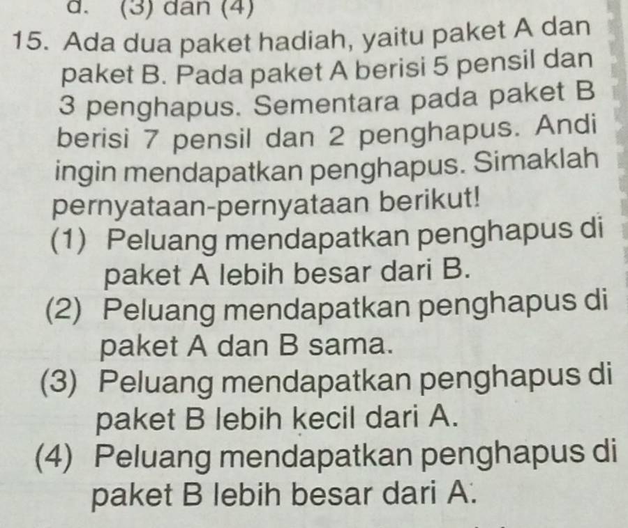 (3) dan (4)
15. Ada dua paket hadiah, yaitu paket A dan
paket B. Pada paket A berisi 5 pensil dan
3 penghapus. Sementara pada paket B
berisi 7 pensil dan 2 penghapus. Andi
ingin mendapatkan penghapus. Simaklah
pernyataan-pernyataan berikut!
(1) Peluang mendapatkan penghapus di
paket A lebih besar dari B.
(2) Peluang mendapatkan penghapus di
paket A dan B sama.
(3) Peluang mendapatkan penghapus di
paket B lebih kecil dari A.
(4) Peluang mendapatkan penghapus di
paket B lebih besar dari A.